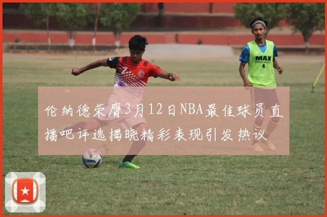 伦纳德荣膺3月12日NBA最佳球员直播吧评选揭晓精彩表现引发热议