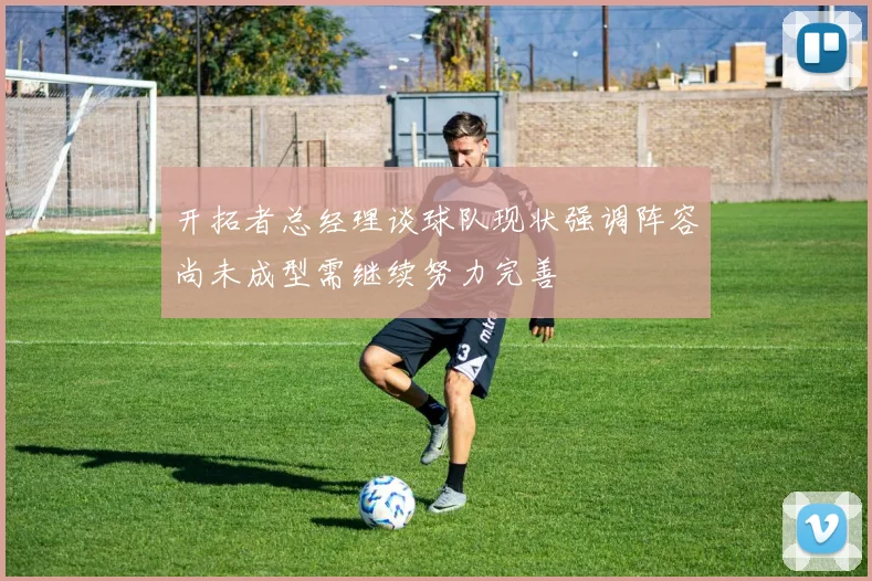 开拓者总经理谈球队现状强调阵容尚未成型需继续努力完善