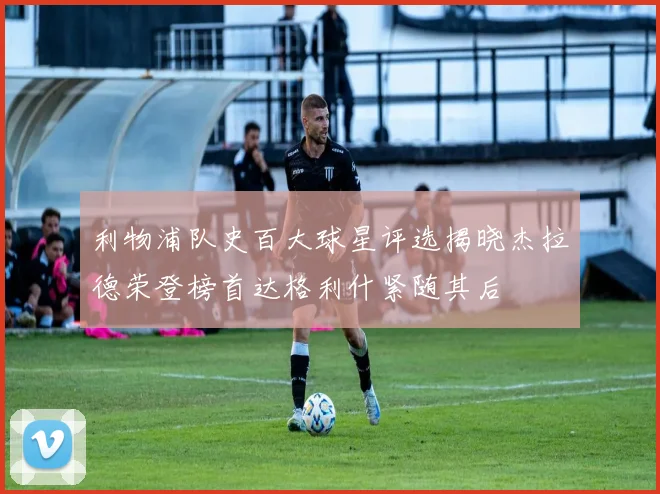 利物浦队史百大球星评选揭晓杰拉德荣登榜首达格利什紧随其后