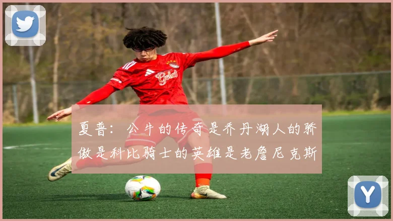 夏普：公牛的传奇是乔丹湖人的骄傲是科比骑士的英雄是老詹尼克斯的希望是布伦森