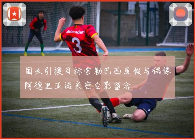 国米引援目标索勒巴西度假与偶像阿德里亚诺亲密合影留念