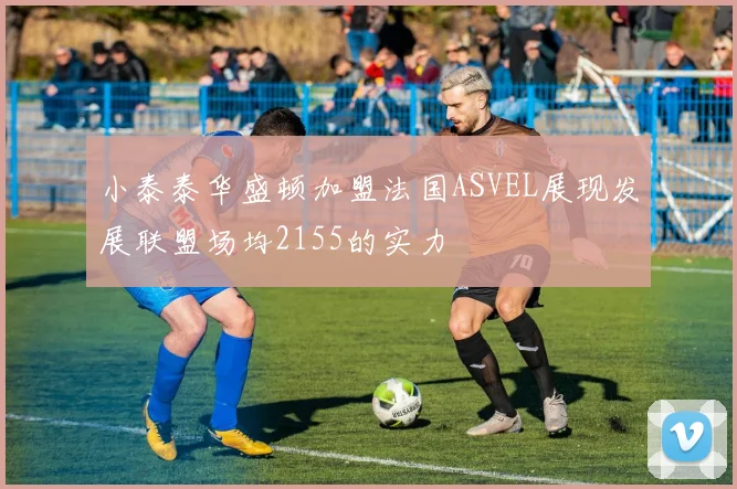 小泰泰华盛顿加盟法国ASVEL展现发展联盟场均2155的实力