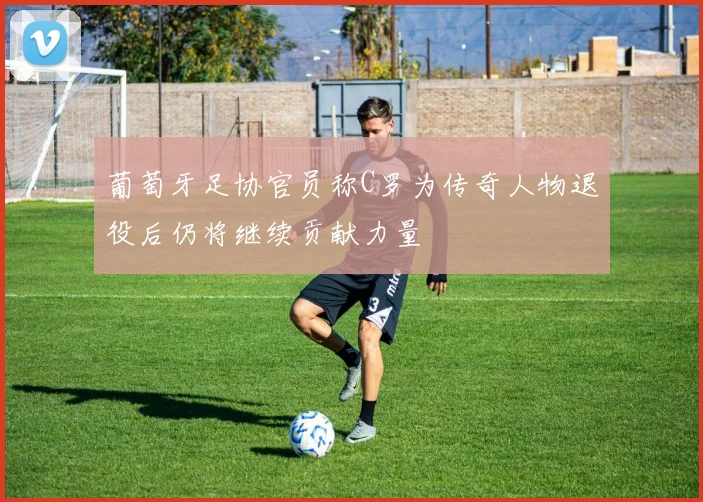 葡萄牙足协官员称C罗为传奇人物退役后仍将继续贡献力量