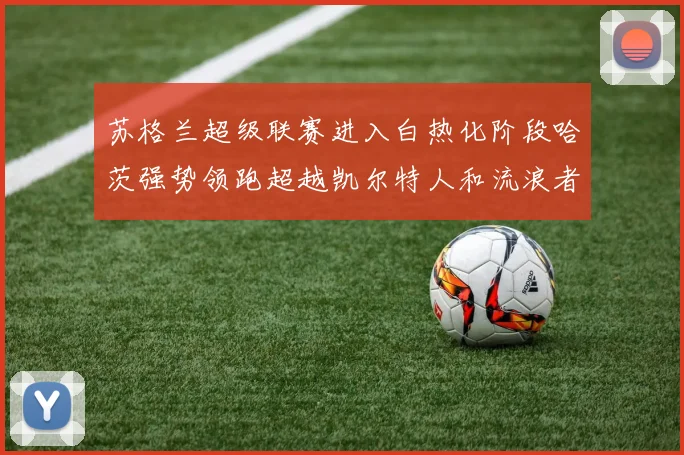 苏格兰超级联赛进入白热化阶段哈茨强势领跑超越凯尔特人和流浪者