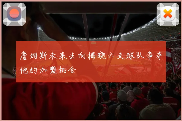 詹姆斯未来去向揭晓六支球队争夺他的加盟机会