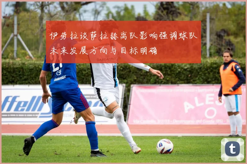 伊劳拉谈萨拉赫离队影响强调球队未来发展方向与目标明确