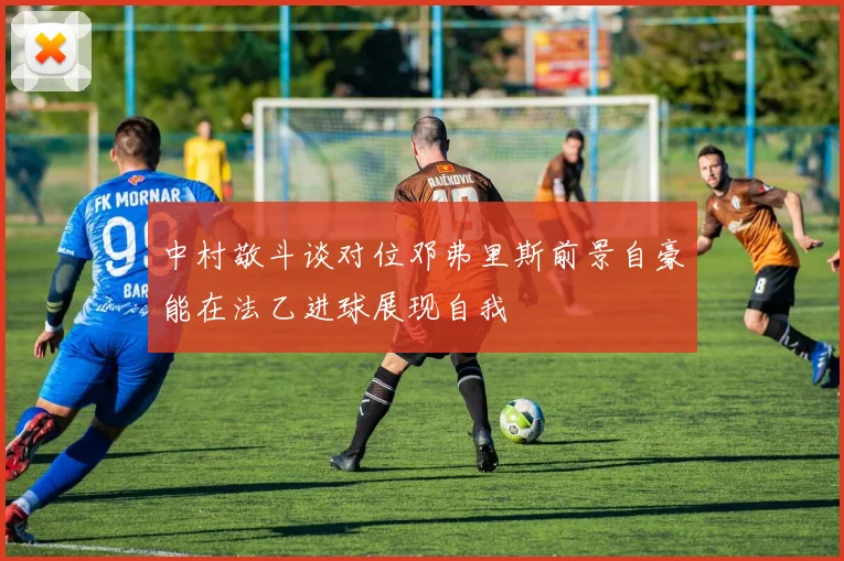 中村敬斗谈对位邓弗里斯前景自豪能在法乙进球展现自我