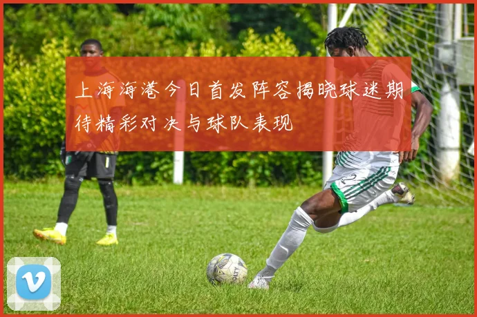 上海海港今日首发阵容揭晓球迷期待精彩对决与球队表现