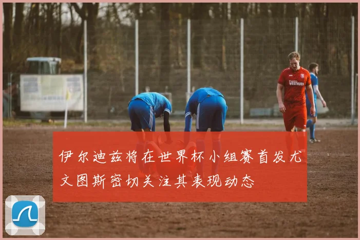 伊尔迪兹将在世界杯小组赛首发尤文图斯密切关注其表现动态
