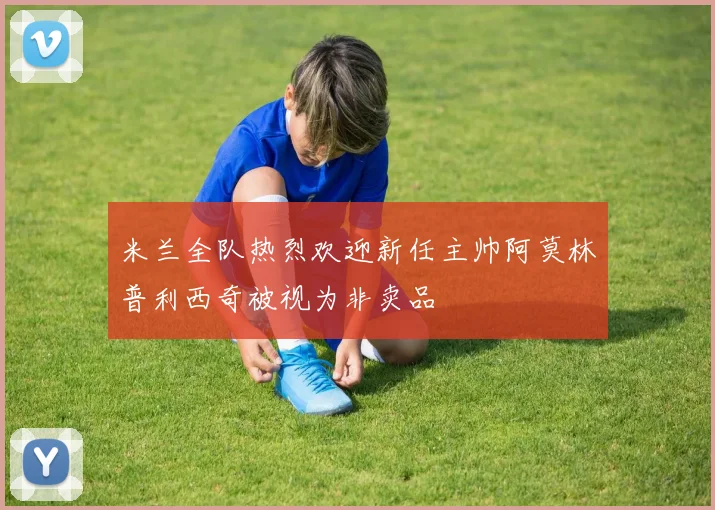 米兰全队热烈欢迎新任主帅阿莫林普利西奇被视为非卖品