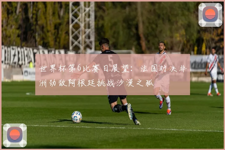 世界杯第6比赛日展望：法国对决非洲劲敌阿根廷挑战沙漠之狐