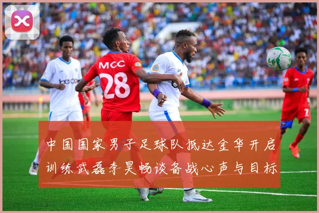 中国国家男子足球队抵达金华开启训练武磊李昊畅谈备战心声与目标