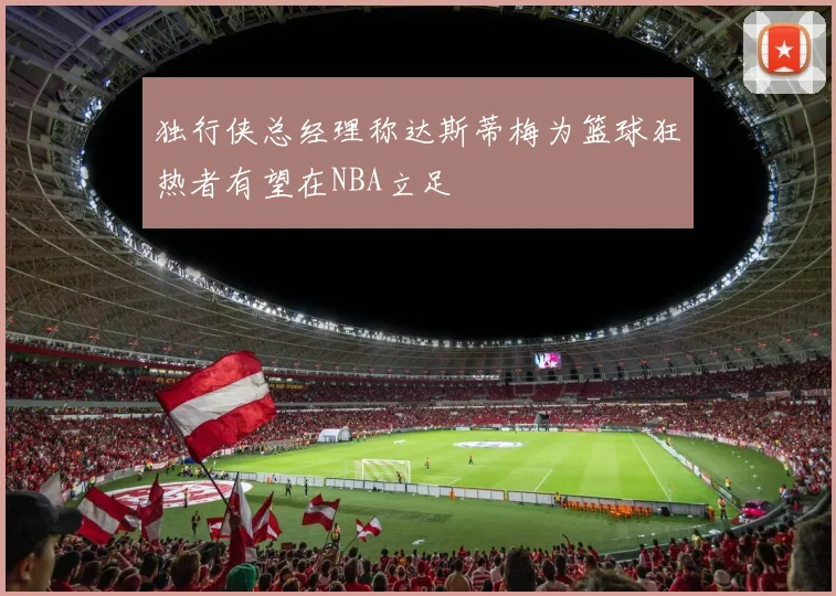独行侠总经理称达斯蒂梅为篮球狂热者有望在NBA立足