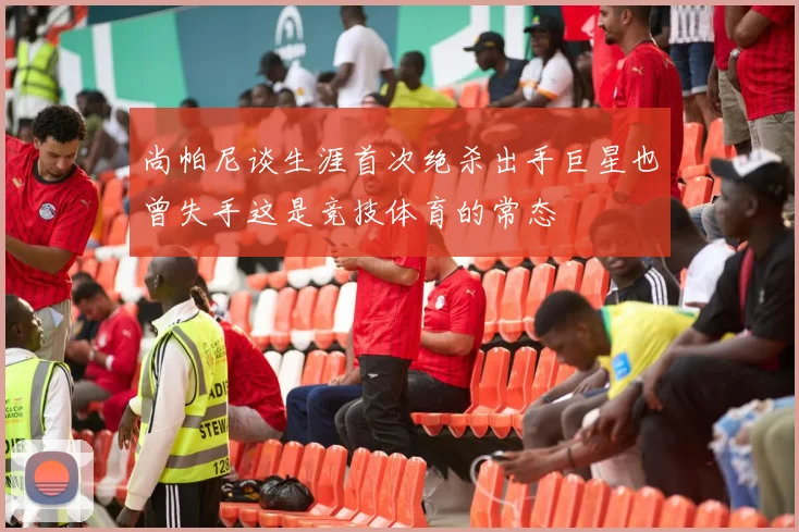 尚帕尼谈生涯首次绝杀出手巨星也曾失手这是竞技体育的常态
