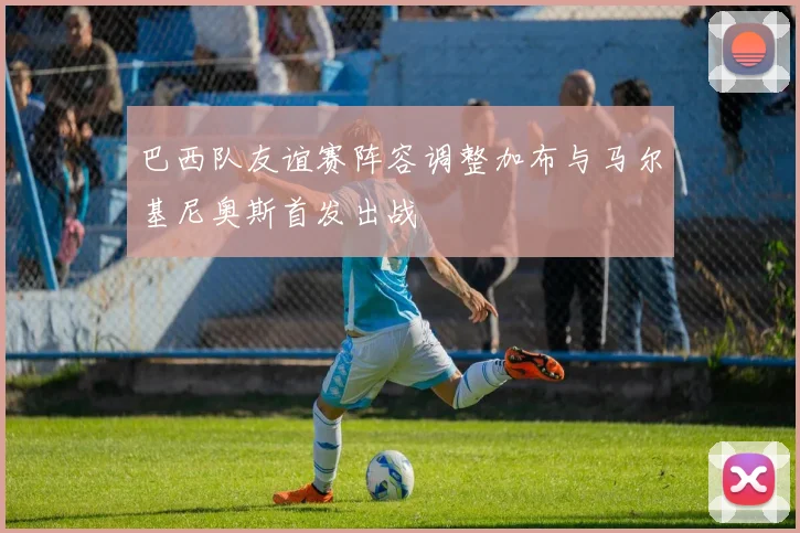 巴西队友谊赛阵容调整加布与马尔基尼奥斯首发出战