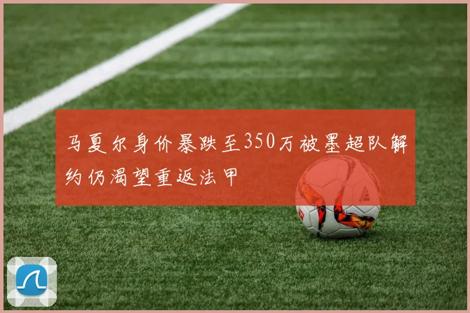 马夏尔身价暴跌至350万被墨超队解约仍渴望重返法甲