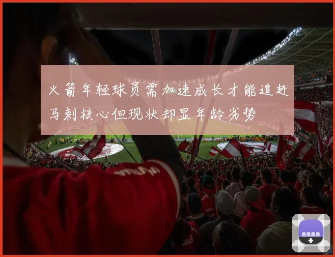 火箭年轻球员需加速成长才能追赶马刺核心但现状却显年龄劣势