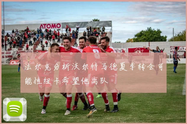 法尔克分析沃尔特马德夏季转会可能性纽卡希望他离队