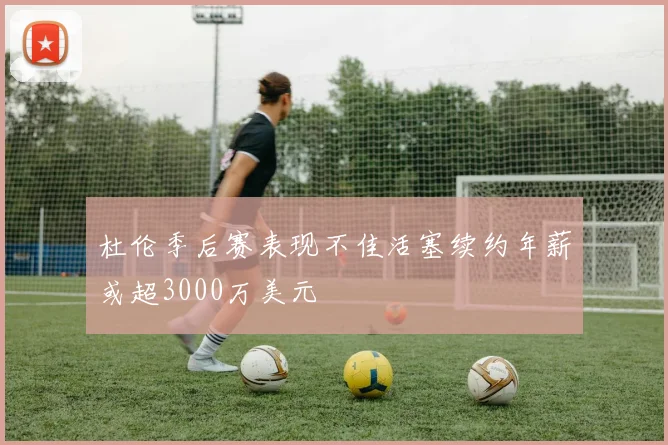 杜伦季后赛表现不佳活塞续约年薪或超3000万美元