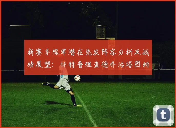 新赛季绿军潜在先发阵容分析及战绩展望：怀特普理查德乔治塔图姆奎塔组合