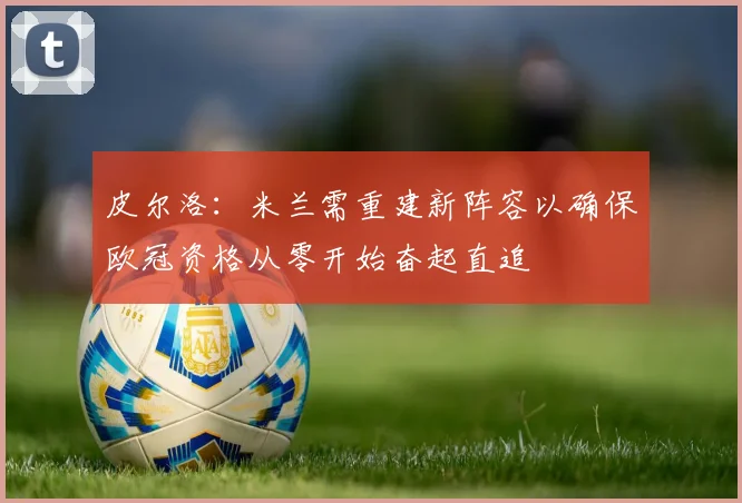 皮尔洛：米兰需重建新阵容以确保欧冠资格从零开始奋起直追
