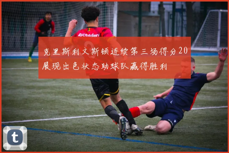 克里斯利文斯顿连续第三场得分20展现出色状态助球队赢得胜利