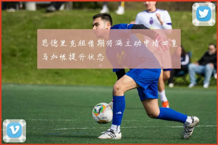 恩德里克租借期将满主动申请回皇马加练提升状态