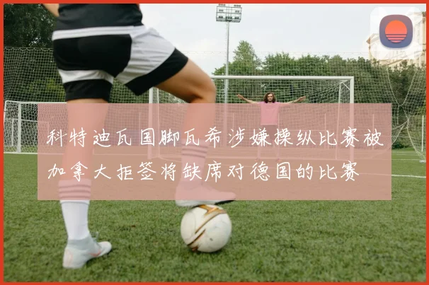 科特迪瓦国脚瓦希涉嫌操纵比赛被加拿大拒签将缺席对德国的比赛