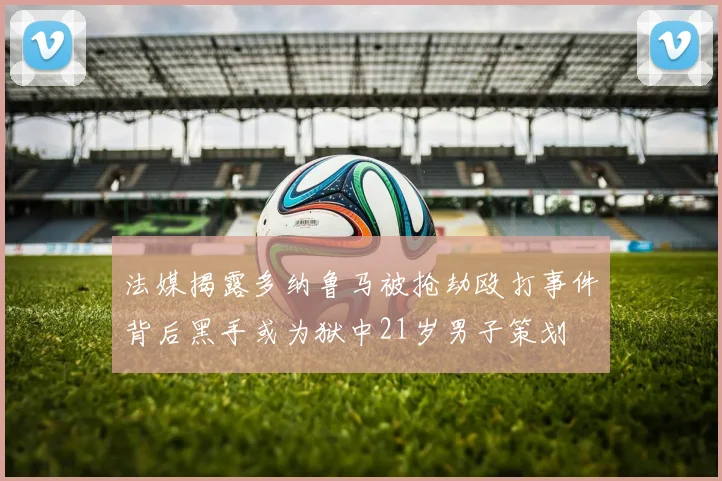 法媒揭露多纳鲁马被抢劫殴打事件背后黑手或为狱中21岁男子策划