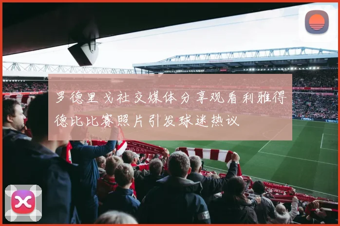 罗德里戈社交媒体分享观看利雅得德比比赛照片引发球迷热议