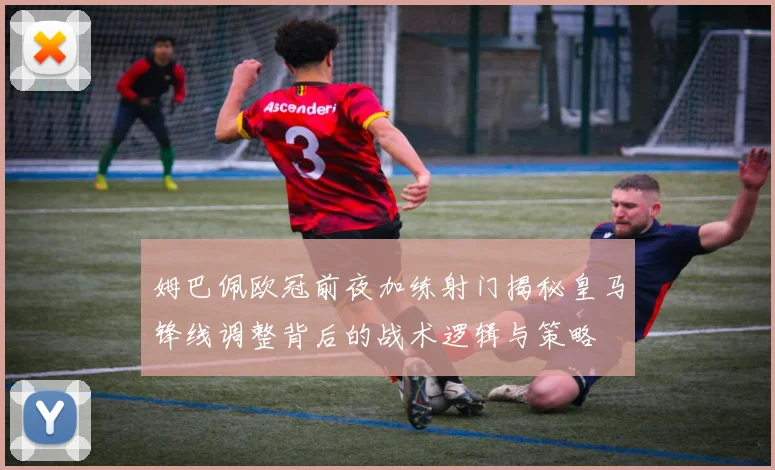 姆巴佩欧冠前夜加练射门揭秘皇马锋线调整背后的战术逻辑与策略
