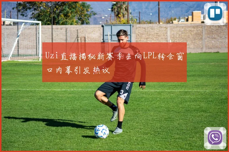 Uzi直播揭秘新赛季去向LPL转会窗口内幕引发热议